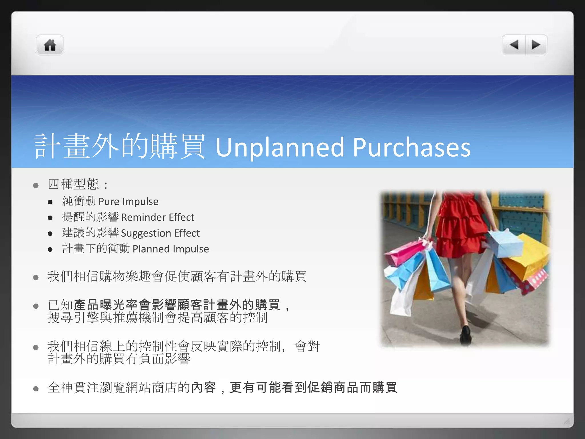 計畫外的購買 Unplanned Purchases
   四種型態：
       純衝動 Pure Impulse
       提醒的影響 Reminder Effect
       建議的影響 Suggestion Effect
       計畫下的衝動 Planned Impulse

   我們相信購物樂趣會促使顧客有計畫外的購買

   已知產品曝光率會影響顧客計畫外的購買，
    搜尋引擎與推薦機制會提高顧客的控制

   我們相信線上的控制性會反映實際的控制，會對
    計畫外的購買有負面影響

   全神貫注瀏覽網站商店的內容，更有可能看到促銷商品而購買
 