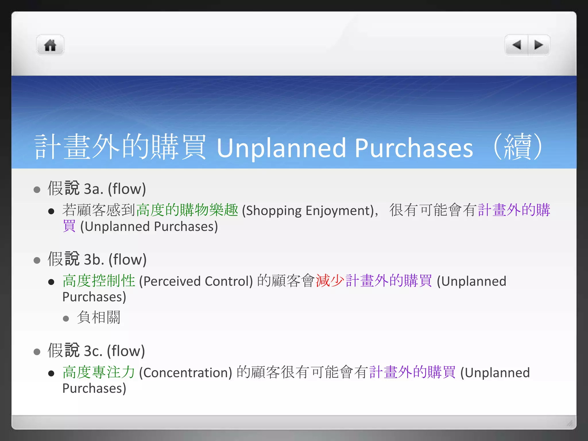 計畫外的購買 Unplanned Purchases（續）
   假說 3a. (flow)
       若顧客感到高度的購物樂趣 (Shopping Enjoyment)，很有可能會有計畫外的購
        買 (Unplanned Purchases)

   假說 3b. (flow)
       高度控制性 (Perceived Control) 的顧客會減尐計畫外的購買 (Unplanned
        Purchases)
         負相關


   假說 3c. (flow)
       高度專注力 (Concentration) 的顧客很有可能會有計畫外的購買 (Unplanned
        Purchases)
 