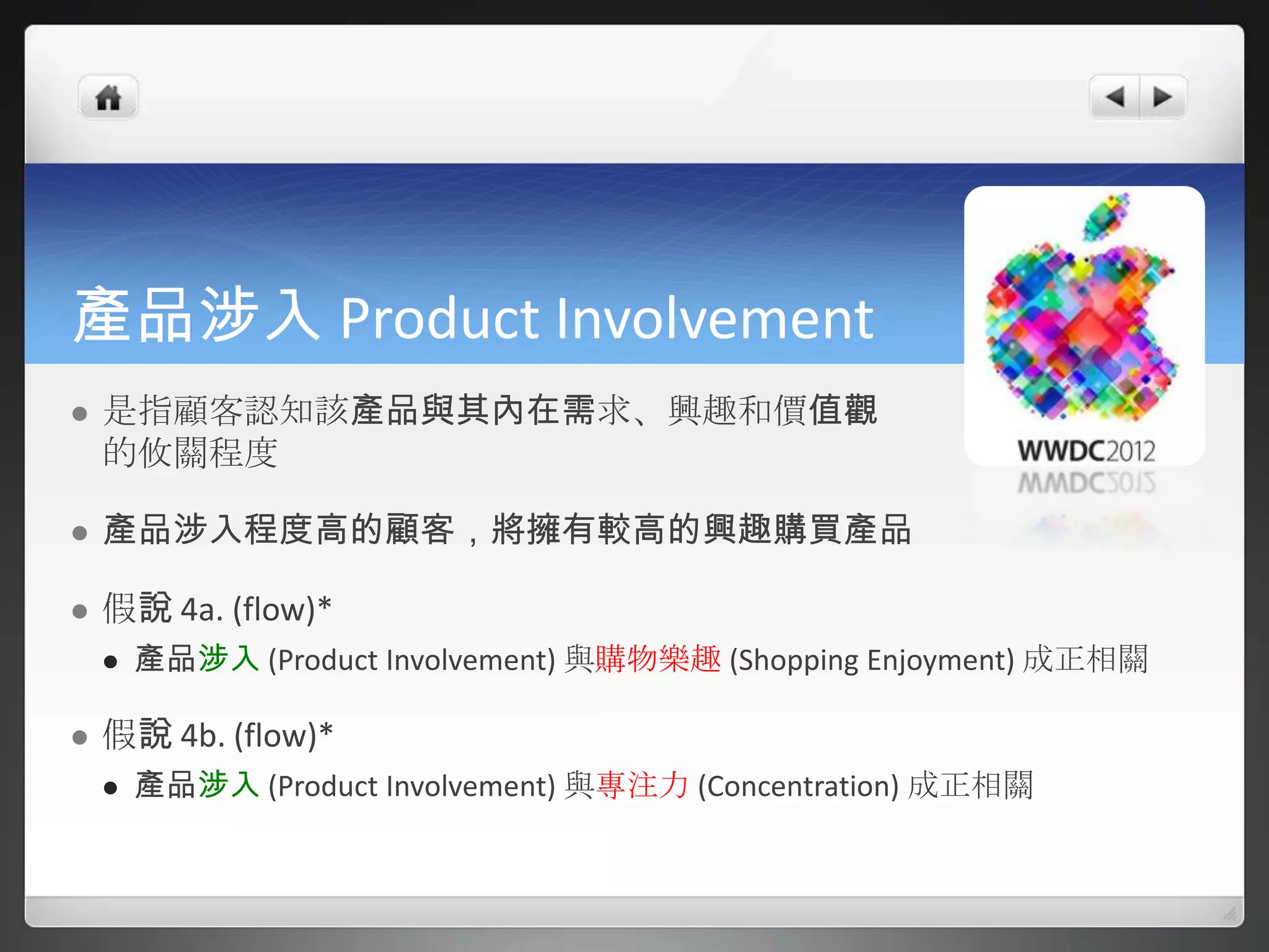 產品涉入 Product Involvement
   是指顧客認知該產品與其內在需求、興趣和價值觀
    的攸關程度

   產品涉入程度高的顧客，將擁有較高的興趣購買產品

   假說 4a. (flow)*
       產品涉入 (Product Involvement) 與購物樂趣 (Shopping Enjoyment) 成正相關

   假說 4b. (flow)*
       產品涉入 (Product Involvement) 與專注力 (Concentration) 成正相關
 