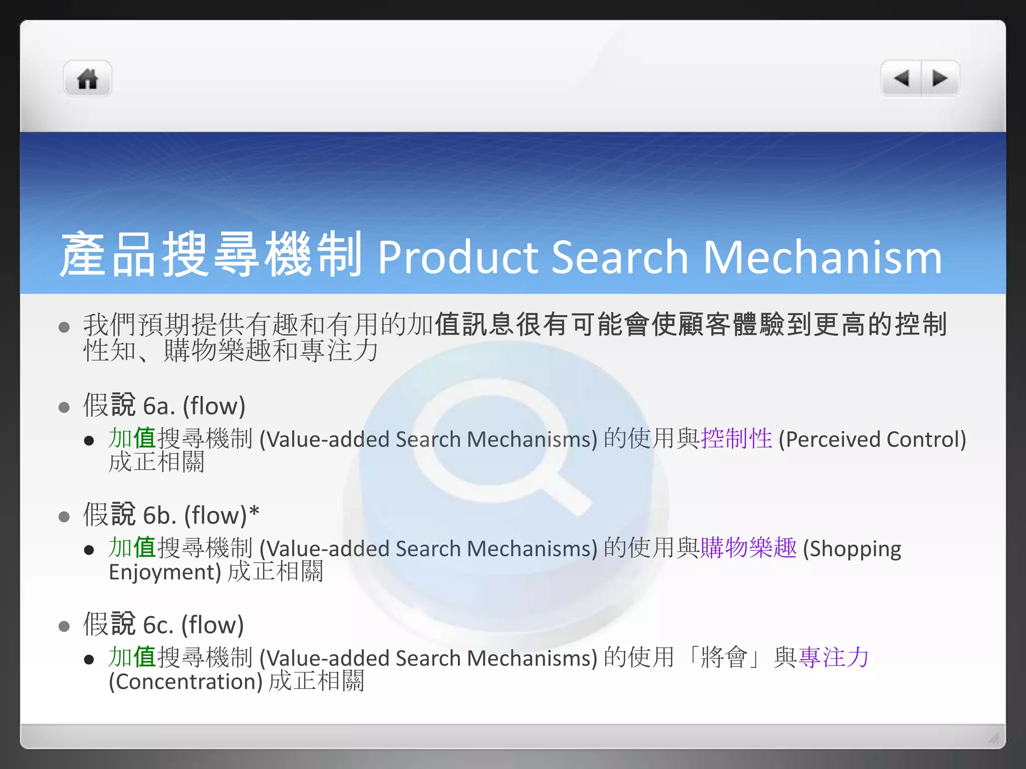 產品搜尋機制 Product Search Mechanism
   我們預期提供有趣和有用的加值訊息很有可能會使顧客體驗到更高的控制
    性知、購物樂趣和專注力

   假說 6a. (flow)
       加值搜尋機制 (Value-added Search Mechanisms) 的使用與控制性 (Perceived Control)
        成正相關

   假說 6b. (flow)*
       加值搜尋機制 (Value-added Search Mechanisms) 的使用與購物樂趣 (Shopping
        Enjoyment) 成正相關

   假說 6c. (flow)
       加值搜尋機制 (Value-added Search Mechanisms) 的使用「將會」與專注力
        (Concentration) 成正相關
 