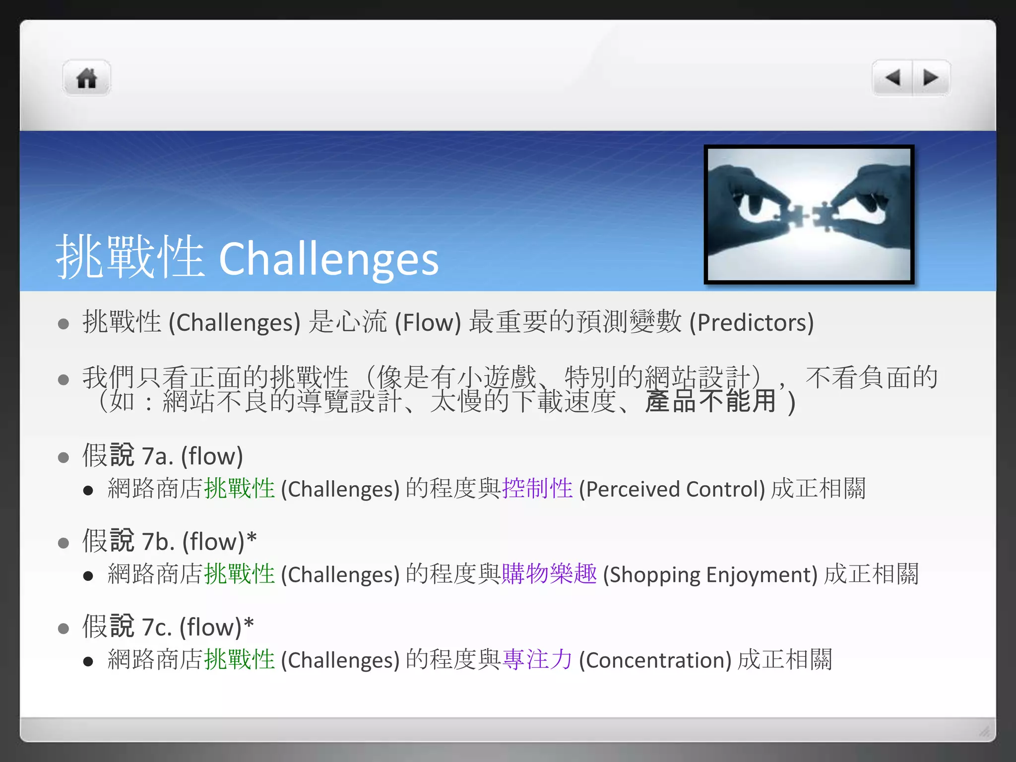 挑戰性 Challenges
   挑戰性 (Challenges) 是心流 (Flow) 最重要的預測變數 (Predictors)

   我們只看正面的挑戰性（像是有小遊戲、特別的網站設計），不看負面的
    （如：網站不良的導覽設計、太慢的下載速度、產品不能用）

   假說 7a. (flow)
       網路商店挑戰性 (Challenges) 的程度與控制性 (Perceived Control) 成正相關

   假說 7b. (flow)*
       網路商店挑戰性 (Challenges) 的程度與購物樂趣 (Shopping Enjoyment) 成正相關

   假說 7c. (flow)*
       網路商店挑戰性 (Challenges) 的程度與專注力 (Concentration) 成正相關
 