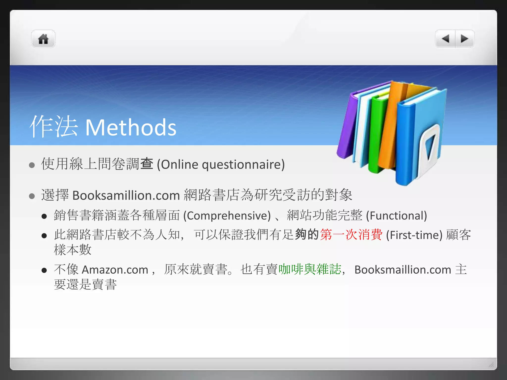 作法 Methods
   使用線上問卷調查 (Online questionnaire)

   選擇 Booksamillion.com 網路書店為研究受訪的對象
       銷售書籍涵蓋各種層面 (Comprehensive) 、網站功能完整 (Functional)
       此網路書店較不為人知，可以保證我們有足夠的第一次消費 (First-time) 顧客
        樣本數
       不像 Amazon.com ，原來就賣書。也有賣咖啡與雜誌，Booksmaillion.com 主
        要還是賣書
 