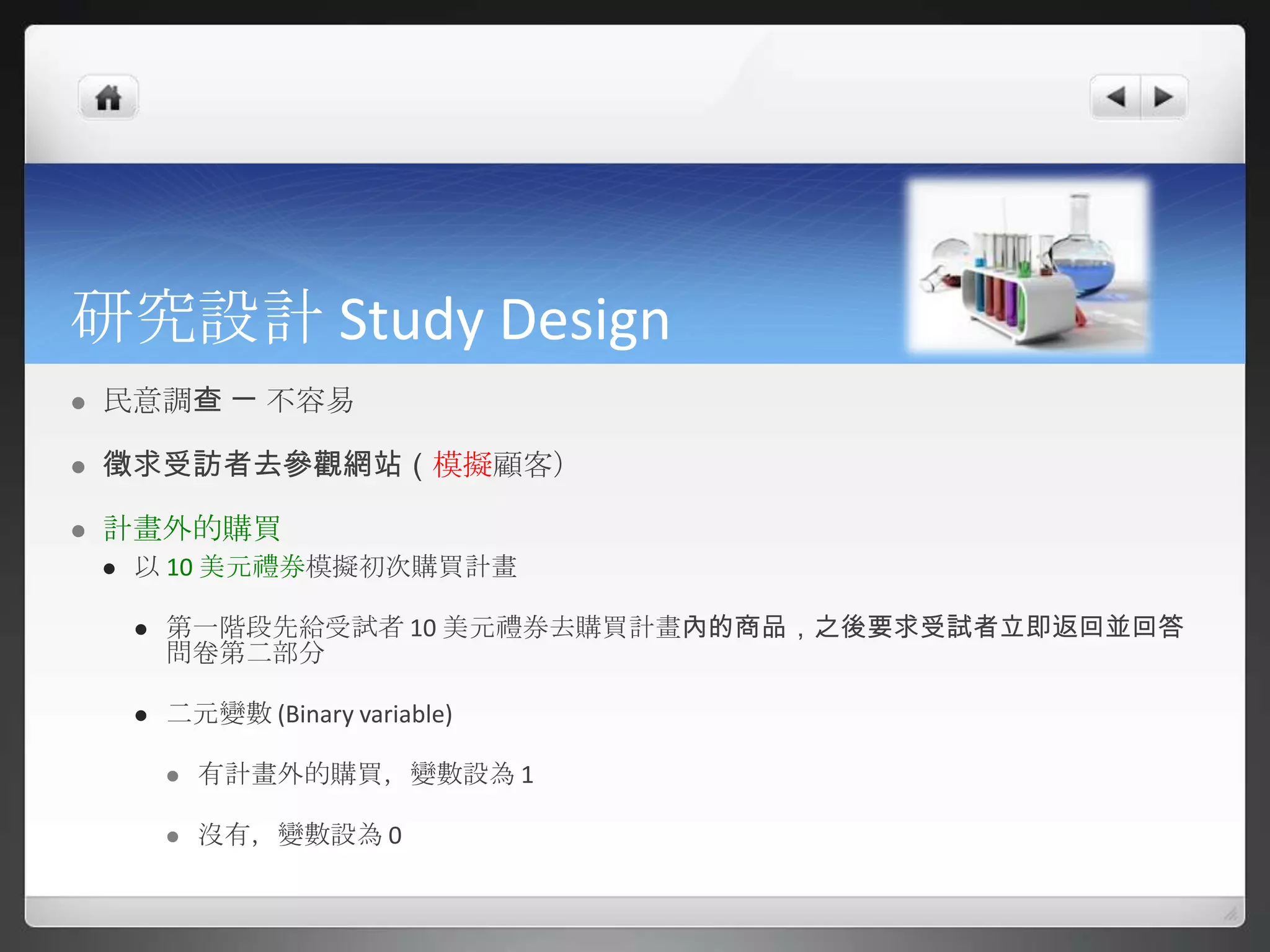 研究設計 Study Design
   民意調查 ㄧ 不容易

   徵求受訪者去參觀網站（模擬顧客）

   計畫外的購買
       以 10 美元禮券模擬初次購買計畫

           第一階段先給受試者 10 美元禮券去購買計畫內的商品，之後要求受試者立即返回並回答
            問卷第二部分

           二元變數 (Binary variable)

               有計畫外的購買，變數設為 1

               沒有，變數設為 0
 
