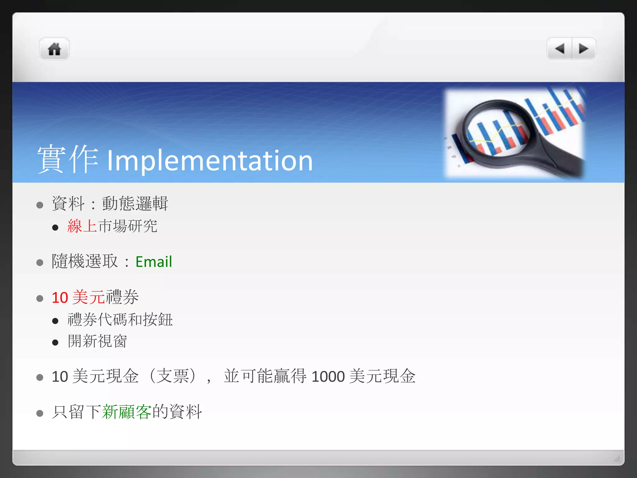 實作 Implementation
   資料：動態邏輯
       線上市場研究

   隨機選取：Email

   10 美元禮券
       禮券代碼和按鈕
       開新視窗

   10 美元現金（支票），並可能贏得 1000 美元現金

   只留下新顧客的資料
 