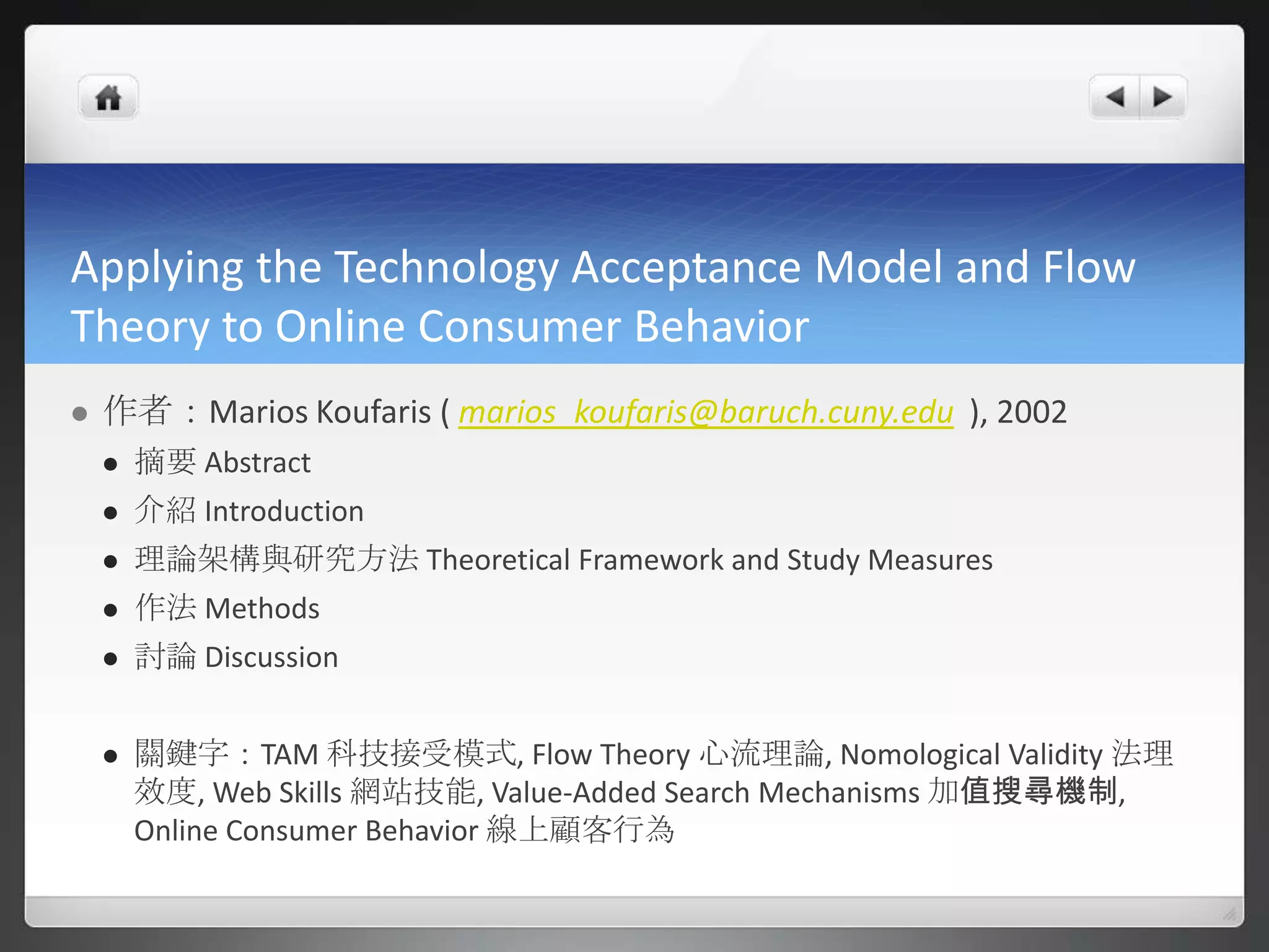 Applying the Technology Acceptance Model and Flow
Theory to Online Consumer Behavior
   作者：Marios Koufaris ( marios_koufaris@baruch.cuny.edu ), 2002
       摘要 Abstract
       介紹 Introduction
       理論架構與研究方法 Theoretical Framework and Study Measures
       作法 Methods
       討論 Discussion


       關鍵字：TAM 科技接受模式, Flow Theory 心流理論, Nomological Validity 法理
        效度, Web Skills 網站技能, Value-Added Search Mechanisms 加值搜尋機制,
        Online Consumer Behavior 線上顧客行為
 