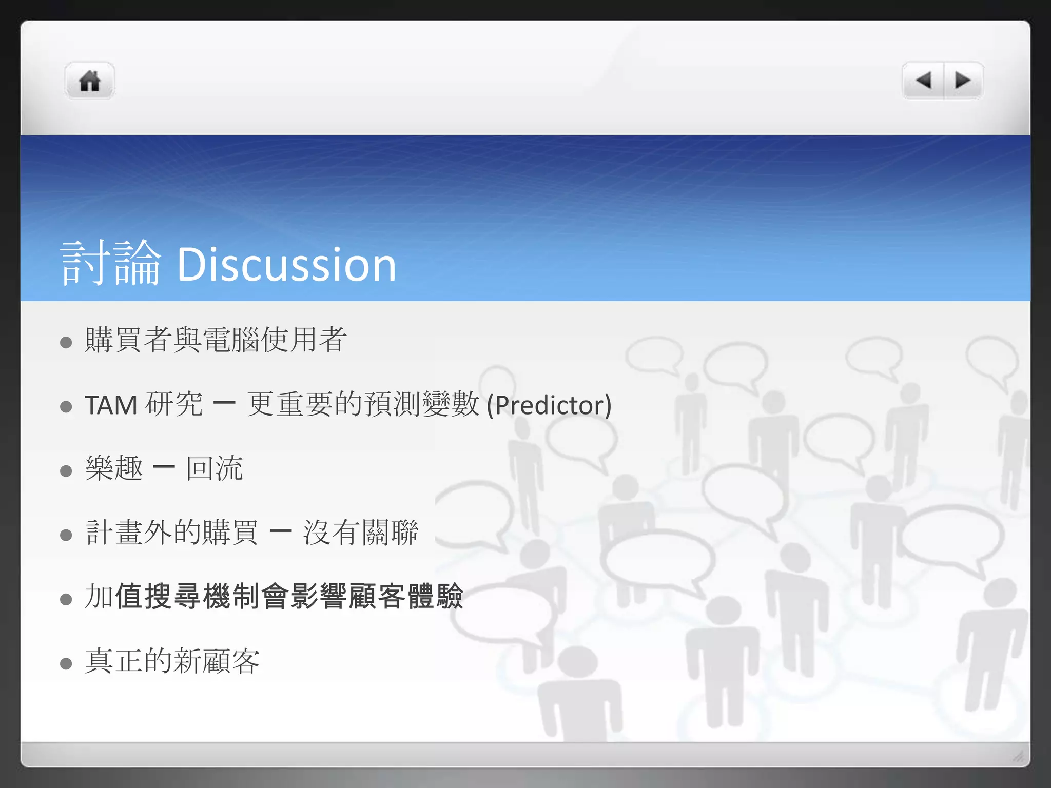 討論 Discussion
   購買者與電腦使用者

   TAM 研究 ㄧ 更重要的預測變數 (Predictor)

   樂趣 ㄧ 回流

   計畫外的購買 ㄧ 沒有關聯

   加值搜尋機制會影響顧客體驗

   真正的新顧客
 