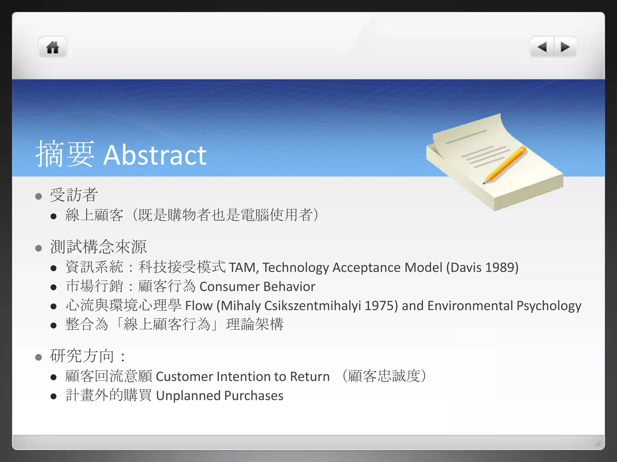 摘要 Abstract
   受訪者
       線上顧客（既是購物者也是電腦使用者）

   測試構念來源
       資訊系統：科技接受模式 TAM, Technology Acceptance Model (Davis 1989)
       市場行銷：顧客行為 Consumer Behavior
       心流與環境心理學 Flow (Mihaly Csikszentmihalyi 1975) and Environmental Psychology
       整合為「線上顧客行為」理論架構

   研究方向：
       顧客回流意願 Customer Intention to Return （顧客忠誠度）
       計畫外的購買 Unplanned Purchases
 