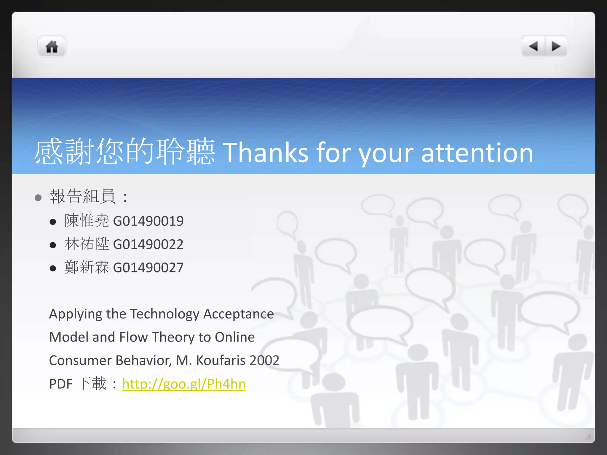感謝您的聆聽 Thanks for your attention
   報告組員：
       陳惟堯 G01490019
       林祐陞 G01490022
       鄭新霖 G01490027


    Applying the Technology Acceptance
    Model and Flow Theory to Online
    Consumer Behavior, M. Koufaris 2002
    PDF 下載：http://goo.gl/Ph4hn
 