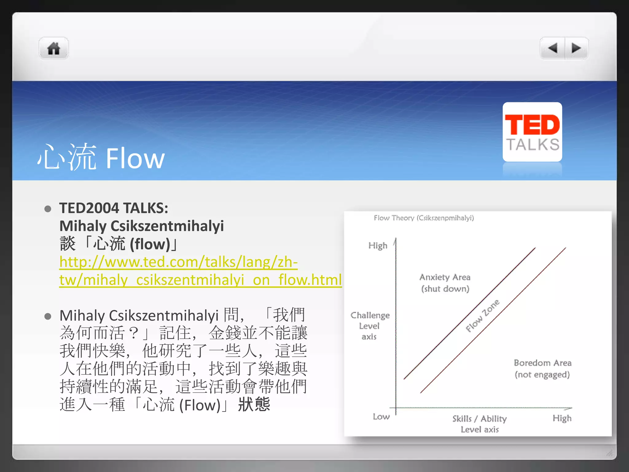 心流 Flow
   TED2004 TALKS:
    Mihaly Csikszentmihalyi
    談「心流 (flow)」
    http://www.ted.com/talks/lang/zh-
    tw/mihaly_csikszentmihalyi_on_flow.html

   Mihaly Csikszentmihalyi 問，「我們
    為何而活？」記住，金錢並不能讓
    我們快樂，他研究了一些人，這些
    人在他們的活動中，找到了樂趣與
    持續性的滿足，這些活動會帶他們
    進入一種「心流 (Flow)」狀態
 