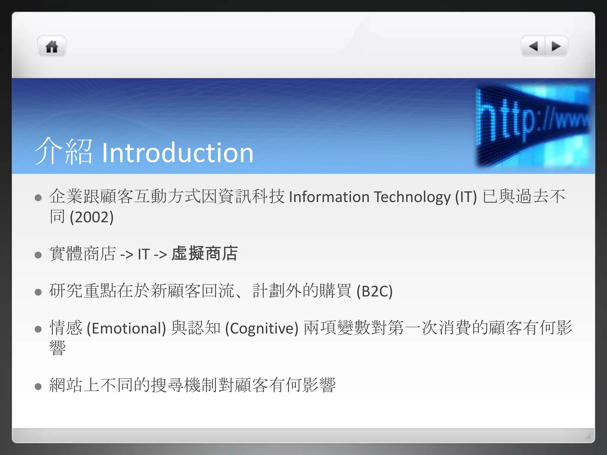 介紹 Introduction
   企業跟顧客互動方式因資訊科技 Information Technology (IT) 已與過去不
    同 (2002)

   實體商店 -> IT -> 虛擬商店

   研究重點在於新顧客回流、計劃外的購買 (B2C)

   情感 (Emotional) 與認知 (Cognitive) 兩項變數對第一次消費的顧客有何影
    響

   網站上不同的搜尋機制對顧客有何影響
 