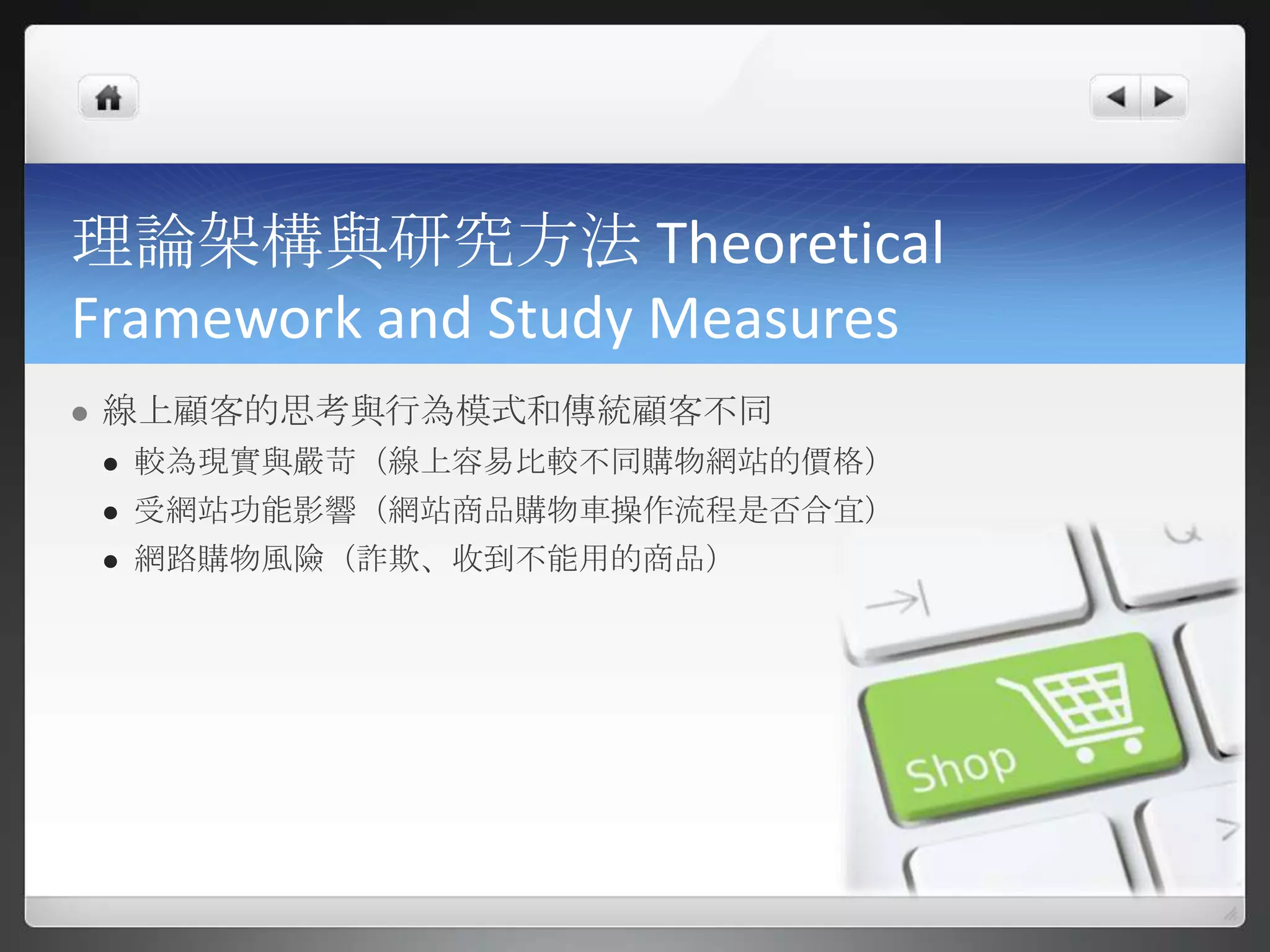 理論架構與研究方法 Theoretical
Framework and Study Measures
   線上顧客的思考與行為模式和傳統顧客不同
       較為現實與嚴苛（線上容易比較不同購物網站的價格）
       受網站功能影響（網站商品購物車操作流程是否合宜）
       網路購物風險（詐欺、收到不能用的商品）
 