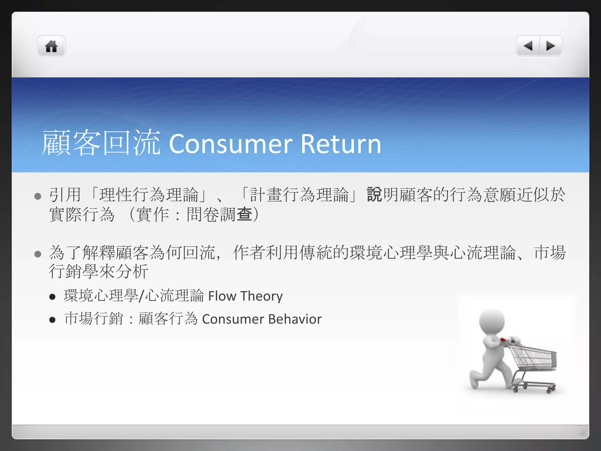 顧客回流 Consumer Return
   引用「理性行為理論」、「計畫行為理論」說明顧客的行為意願近似於
    實際行為 （實作：問卷調查）

   為了解釋顧客為何回流，作者利用傳統的環境心理學與心流理論、市場
    行銷學來分析
       環境心理學/心流理論 Flow Theory
       市場行銷：顧客行為 Consumer Behavior
 