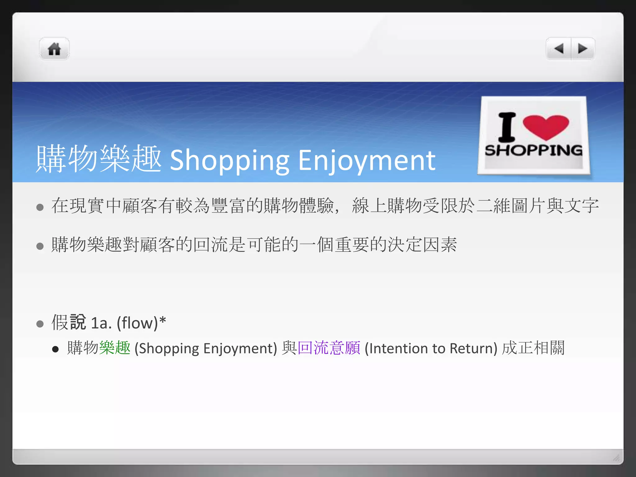 購物樂趣 Shopping Enjoyment
   在現實中顧客有較為豐富的購物體驗，線上購物受限於二維圖片與文字

   購物樂趣對顧客的回流是可能的一個重要的決定因素



   假說 1a. (flow)*
       購物樂趣 (Shopping Enjoyment) 與回流意願 (Intention to Return) 成正相關
 