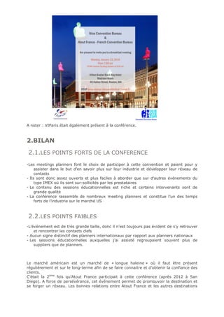 A noter : VIParis était également présent à la conférence.
2.BILAN
2.1.LES POINTS FORTS DE LA CONFERENCE
-Les meetings planners font le choix de participer à cette convention et paient pour y
assister dans le but d’en savoir plus sur leur industrie et développer leur réseau de
contacts
- Ils sont donc assez ouverts et plus faciles à aborder que sur d’autres événements du
type IMEX où ils sont sur-sollicités par les prestataires
- Le contenu des sessions éducationnelles est riche et certains intervenants sont de
grande qualité
- La conférence rassemble de nombreux meeting planners et constitue l’un des temps
forts de l’industrie sur le marché US
2.2.LES POINTS FAIBLES
-L’événement est de très grande taille, donc il n’est toujours pas évident de s’y retrouver
et rencontrer les contacts clefs
- Aucun signe distinctif des planners internationaux par rapport aux planners nationaux
- Les sessions éducationnelles auxquelles j’ai assisté regroupaient souvent plus de
suppliers que de planners.
Le marché américain est un marché de « longue haleine » où il faut être présent
régulièrement et sur le long-terme afin de se faire connaitre et d’obtenir la confiance des
clients.
C’était la 2ème
fois qu’Atout France participait à cette conférence (après 2012 à San
Diego). A force de persévérance, cet événement permet de promouvoir la destination et
se forger un réseau. Les bonnes relations entre Atout France et les autres destinations
 