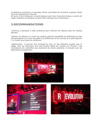européennes constituent un avantage certain, permettant de rencontrer quelques clients
ayant du potentiel pour l’Europe.
En outre, le fait d’organiser un petit-déjeuner avec Nice Convention Bureau a permis de
capter l’attention de quelques contacts-clefs intéressés par la destination.
3.RECOMMANDATIONS
-Continuer à participer à cette conférence pour renforcer les relations avec les meeting
planners
-Essayer de solliciter en amont les meeting planners (possibilité de télécharger la liste
des participants sur le site web dédié à la conférence) en les conviant à un petit déjeuner
/ un rendez-vous durant la conférence
-Opportunités : Il pourrait être envisagé de créer un tag (étiquette accolée sous le
badge, dont les Américains sont très friands) dédié aux couleurs de l’Europe / tag
international afin d’identifier plus facilement les clients potentiels. (A discuter avec les
destinations européennes).
 