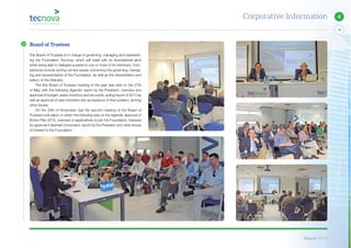 Report 2014
13
4Corporative Information
The Board of Trustees is in charge of governing, managing and represent-
ing the Foundation Tecnova, which will meet with its foundational aims
while being able to delegate powers to one or more of its members. Com-
petences include sorting out any issues concerning the governing, manag-
ing and representation of the Foundation, as well as the interpretation and
edition of the Statutes.
The first Board of Trustees meeting of the year was held on the 27th
of May, with the following Agenda: report by the President, overview and
approval of budget, yearly inventory and accounts, auting report of 2013 as
well as approval of new members and acceptance of their position, among
other issues.
On the 25th of November, had the second meeting of the Board of
Trustees took place, in which the following was on the Agenda: approval of
Action Plan 2015, overview of applications to join the Foundation, followed
by approval if deemed convenient, report by the President and other issues
of interest to the Foundation.
Board of Trustees
 