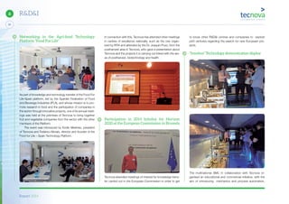 Report 2014
X
24
6 R&D&I
Networking in the Agri-food Technology
Platform “Food For Life”
As part of knowledge and technology transfer of the Food For
Life-Spain platform, led by the Spanish Federation of Food
and Beverage Industries (IFLA), and whose mission is to pro-
mote research in food and the participation of companies in
the sector through innovative projects, one of its annual meet-
ings was held at the premises of Tecnova to bring together
fruit and vegetable companies from the sector with the other
members of the Platform.
The event was introduced by Emilio Martinez, president
of Tecnova and Federico Morais, director and founder of the
Food for Life – Spain Technology Platform.
In connection with this, Tecnova has attended other meetings
in centres of excellence nationally, such as the one organ-
ized by IRTA and attended by the Dr. Joaquin Pozo, from the
postharvest area in Tecnova, who gave a presentation about
Tecnova and the projects it is carrying out linked with the are-
as of postharvest, biotechnology and health.
Participation in 2014 Infoday for Horizon
2020 at the European Commission in Brussels
Tecnova attended meetings of interest for knowledge trans-
fer carried out in the European Commission in order to get
to know other R&D&I centres and companies to explore
joint ventures regarding the search for new European pro-
jects.
“Innobus” Technology demonstration display
The multinational SMC in collaboration with Tecnova or-
ganised an educational and commercial initiative, with the
aim of introducing mechanics and process automation,
 