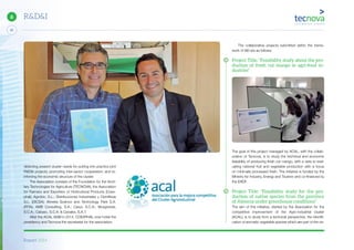 Report 2014
X
32
6 R&D&I
detecting present cluster needs for putting into practice joint
R&D&I projects; promoting inter-sector cooperation; and re-
inforcing the economic structure of the cluster.
The Association consists of the Foundation for the Ancil-
lary Technologies for Agriculture (TECNOVA); the Association
for Farmers and Exporters of Horticultural Products (Coex-
phal); Agrobio, S.L.; Distribuciones Industriales y Científicas
S.L. (DICSA); Almeria Science and Technology Park S.A.
(PITA); AMB Consulting, S.A.; Casur, S.C.A.; Murgiverde,
S.C.A.; Cabasc, S.C.A. & Canalex, S.A.T.
After the ACAL AGM in 2014, COEXPHAL now holds the
presidency and Tecnova the secretariat for the association.
The collaborative projects submitted within the frame-
work of AEI are as follows:
Project Title: “Feasibility study about the pro-
duction of fresh cut mango in agri-food in-
dustries”
The goal of this project managed by ACAL, with the collab-
oration of Tecnova, is to study the technical and economic
feasibility of producing fresh cut mango, with a view to eval-
uating national fruit and vegetable production with a focus
on minimally processed fresh. The initiative is funded by the
Ministry for Industry, Energy and Tourism and co-financed by
the ERDF.
Project Title: “Feasibility study for the pro-
duction of native species from the province
of Almería under greenhouse conditions”
The aim of this initiative, started by the Association for the
competitive improvement of the Agro-industrial cluster
(ACAL), is to study from a technical perspective, the identifi-
cation of aromatic vegetable species which are part of the na-
 