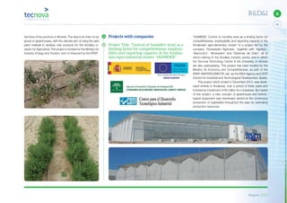 Report 2014
X
33
6R&D&I
tive flora of the province of Almería. The idea is for them to be
grown in greenhouses, with the ultimate aim of using the said
plant material to develop new products for the Ancillary In-
dustry for Agriculture. The project is funded by the Ministry for
Industry, Energy and Tourism, and co-financed by the ERDF.
Projects with companies
Project Title: “Control of humidity level as a
limiting factor for competitiveness, employa-
bility and exporting capacity of the Andalu-
sian Agro-industrial cluster - HUMIDEX”
“HUMIDEX: Control of humidity level as a limiting factor for
competitiveness, employability and exporting capacity in the
Andalusian agro-alimentary cluster” is a project led by the
company ‘Novedades Agrícolas’, together with ‘Agrobío’,
‘Alarcontrol’, ‘Almeriplant’ and ‘Sistemas de Calor’, all of
whom belong to the Ancillary Industry sector, and in which
the Tecnova Technology Centre & the University of Almería
are also participating. This project has been funded by the
Ministry for Economy and Competitiveness, as part of the
ERDF-INNTERCONECTA call, via the IDEA Agency and CDTI
(Centre for Industrial and Technological Development, Spain).
This project which ended in December 2014, was devel-
oped entirely in Andalusia, over a period of three years and
involved an investment of €5 million for companies. By means
of this project, a new concept of greenhouse and techno-
logical equipment was developed, aimed at the continuous
production of vegetables throughout the year, by optimising
production resources.
 