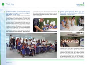 Report 2014
46
7 Training
Cookery workshop for children. Discovering,
learning and tasting new products and gour-
met dishes - (09/18/2014)
With the aim of promoting creativity and encouraging healthy
consumption of locally grown fruit and vegetable produce,
Tecnova organized a cookery workshop for children, paving
the way for them to become possible future chefs. In this way,
Tecnova wanted to promote healthy food hand in hand with
ACRIA, as one of the scheduled annual courses, helping chil-
dren to appreciate the value of the produce grown in Almeria in
a fun, lively and entertaining way. To do this, the Tecnova Tech-
nology Centre relied on the cooperation of Joshua Rodriguez,
Chef at the Garum Restaurant and member of ACRIA along
with his assistant Sella. During the workshop in the Tecno-
va experimental kitchen, the children came up with their own
salad combinations, colourful vinaigrettes, different flavoured
pastas and a fun dessert with fruit and chocolate mimicking
the shape of lollipops, all of which were presented to their par-
ents and then tasted after the cookery session finished to
wrap up the workshop.
Artisan bread workshop. “Make your own
homemade bread with natural and healthy
ingredients” - (10/09/2014)
The theme of this course was to promote food, in this case,
connected with traditional values. The aim of the workshop
held in the Tecnova experimental kitchen and in the capable
hands of the chef Antonio Porter, was to introduce the tradi-
tional way of making bread, as well as adding natural and
healthy ingredients to baked goods. The course was aimed at
all advocates of traditional cuisine and with an interest in
learning about the processes involved in making homemade
 