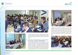 Report 2014
48
7 Training
Thanks to this type of training, companies gained an insight
into the advantages of carrying out R&D&I through existing
tax relief which could be included in their financial economic
plans.
Seminar on “The Raf tomato, a gourmet prod-
uct for home cooking” - (03/05/2014)
The RAF tomato was the main focus for this gourmet cuisine
course. On this occasion, the event was organized by Tecnova
together with Clause, the company that discovered the RAF
seed and also relied on the collaboration of CASI, a major
sales and marketing cooperative for tomatoes, along with the
well known chef José Torrente. The course was introduced
by the managing director of Tecnova, Maria Carmen Galera,
together with Andres Perez, specialist in promotion and
development at Clause and Juan Antonio Plaza, production
manager at CASI. It was divided into two parts: the first, a
more technical introduction of the RAF tomato and its history,
how it came into being, how it appeared in Almeria, how it
is produced, breeding improvements and features that set it
apart.
The second part was conducted in the Tecnova experimental
 