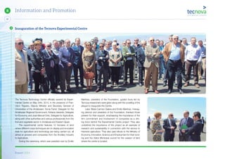 Report 2014
52
8 Information and Promotion
The Tecnova Technology Centre officially opened its Experi-
mental Centre on May 24th, 2014, in the presence of Fran-
cisco Triguero, Deputy Minister and Secretary General of
Universities of the Andalusian; Sonia Ferrer, Delegate for the
Andalusian Regional Government; Adriana Valverde, Delegate
for Economy, and José Manuel Ortiz, Delegate for Agriculture,
along with other authorities and various professionals from the
fruit and vegetable sector in Andalusia and Eastern Spain.
The experimental centre features 12 hectares of land
where different crops techniques are on display and innovative
trials for agriculture and technology are being carried out, all
aimed at growers and companies from the Ancillary Industry
to Agriculture.
During the ceremony, which was presided over by Emilio
Martinez, president of the Foundation, guided tours led by
Tecnova researchers were given along with the unveiling of the
plaque to inaugurate the Centre.
Later, Maria Carmen Galera and Emilio Martinez, manag-
ing director and president of the Foundation, thanked those
present for their support, emphasizing the importance of the
firm commitment and involvement of companies as a driv-
ing force behind the Experimental Centre project. They also
underlined the importance of this project as an example of
research and sustainability in connection with the service to
intensive agriculture. They also paid tribute to the Ministry of
Economy, Innovation, Science and Employment for their fund-
ing and the Viator Municipal council for the cession of land
where the centre is located.
Inauguration of the Tecnova Experimental Centre
 