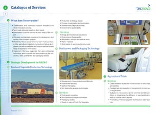 Report 2014
X
6
Catalogue of Services3
• Production technology design.
• Process modernisation and automation.
• Development of agricultural trials.
• Environmental sustainability.
Services
• Design and mechanical calculations.
• Environmental Sustainability.
• Automation, robotics and artificial vision.
• Plastic materials.
• Optimisation of agro-industrial structures.
Postharvest and Packaging Technology
• Development of new products and Methods.
• Postharvest Handling.
• Agrifood Packaging.
• Non destructive analysis technologies.
Services
• Postharvest consulting.
• Non-destructive analysis techniques.
• Packaging studies.
• Ready-to-eat and Fresh Cut Vegetable.
Agricultural Trials
Services
• Characterisation studies for the introduction of new crops
and varieties.
• Development and evaluation of new products for zero res-
idue agriculture.
• Evaluation in microcosmos and in semi-field and field con-
ditions to characterise the efficiency of new beneficial in-
sects to combat insect plagues.
• Fine-tuning of micropropagation techniques in plant spe-
cies.
What does Tecnova offer?
• Collaboration and continuous support throughout the
whole innovation process.
• Tailor made solutions based on client needs.
• Personalised customer service at every stage of the pro-
ject.
• Complete confidentiality regarding the development and
results of the company projects.
• Workforce: We are proud to have a team made up of sci-
entists, agricultural, industrial, chemical and biological en-
gineers, as well as graduates and support staff with a wide
range of experience in the sector.
• Equipment: We have equipment that uses cuttingedge
technology, able to provide the best solutions to the pro-
duction, sales, postharvest and packaging sectors.
Strategic Development for R&D&I
Food and Vegetable Production Technology
 