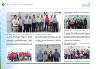 Report 2014
74
8 Information and Promotion
Visit from the ‘Hortofrutícola Costa Almeria’
technical team
The technical team from Horticultural Costa Almeria was in-
terested in getting to knowing the work carried out at Tecno-
va Technology Centre, regarding both the services offered to
companies in the sector and the lines of research. For this
purpose, they had a guided tour around the premises of the
headquarters where the business development team from the
Foundation showed them the facilities including the laborato-
ries and pilot plants, amongst others.
Managing Directors and President of Unica
Group visit Tecnova
As a result of its new headquarters in PITA, the managing di-
rectors and president of Unica Group visited the premises of
The ‘Alhóndiga La Unión’ team visit Tecnova
The Tecnova Technology Centre welcomed the Alhóndiga
La Union team to their facilities, in order to see the equip-
ment it houses at first hand along with the services it pro-
vides of interest to cooperatives and wholesalers. To do this,
the specialists were given a guided tour, where they saw the
laboratories along with the Agri-food Robotics and Minimally
Processed Fresh pilot plants at the disposal of the companies
to carry out trials.
Visit from members of Briseis
Briseis company employees visited Tecnova to get to know
the Centre and its work for the fruit and vegetable sector. They
saw the different facilities it houses, such as the laboratories,
pilot plants, as well as the sensory analysis and gastronomic
innovation laboratory.
 