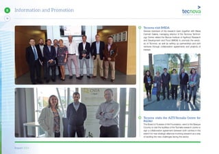 Report 2014
76
8 Information and Promotion
Tecnova visit IMIDA
Several members of the research team together with Maria
Carmen Galera, managing director of the Tecnova Technol-
ogy Centre visited the Murcia Institute of Agrifood Research
and Development and Food (IMIDA) to promote the servic-
es of Tecnova, as well as setting up partnerships and joint
ventures through collaboration agreements and projects of
interest.
Tecnova visits the AZTI-Tecnalia Centre for
R&D&I
The Board of Trustees of the Foundation, went to the Basque
Country to visit the facilities of the Tecnalia research centre to
sign a collaboration agreement between both centres in the
search for new strategic alliances involving research as a way
of tackling the new challenges facing the sector.
 