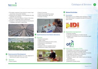 Report 2014
X
7
Catalogue of Services 3
• Formulation screening of new products by means of agri-
cultural trials in lamp growth chambers.
• Development and evaluation of new substrates and using
sustainable crop production.
• Studies to improve the efficiency of inputs in the produc-
tion system of vegetables grown in greenhouses.
• Evaluation of cutting-edge technology for the production
of vegetable crops grown in greenhouses
Gastronomical Development
• Sensorial analysis laboratory. It is a vital, integral part in
determining the quality of any type of food.
Services
• Panel of experts.
• Panel of consumers.
• Expert and non-expert focus groups.
• Sensory profile (texture, taste, etc).
• Company consulting
Gastronomical innovation laboratory
Services
• Nutritional optimisation.
• Healthy cooking.
• Gastronomical meetings and short courses.
• Presentations for new products.
• Show cooking.
• Evaluation of fruit and vegetable products.
• Development of ready-cooked products.
Related Activities
Innovation
Responsible for its own R&D&I projects belonging to Tecno-
va as well as those of companies and public and prívate re-
search centres.
Innovation management
• Technical consulting.
• Information and guidance in the field of tax law.
• Research into the state-of-the art and techniques regard-
ing the project.
Publication of Results (OTRI)
• Coordination of technological innovation projects.
• Facilitate technology and knowledge transfer.
• Encourage the creation of Technology Based Companies.
• Organisation and advertising of conferences.
• Help to find financing for companies.
• Applying for patents, utility models, brands and hallmarks
processing.
• Technology watch.
• Awareness of popular science.
 