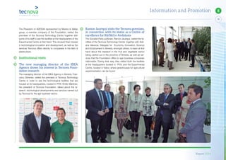 Report 2014
79
8Information and Promotion
Ramon Jauregui visits the Tecnova premises,
in connection with its status as a Centre of
excellence for R&D&I in Andalusia
The Socialist Party politician, Ramon Jauregui, visited the fa-
cilities of the Tecnova Technology Centre together with Adri-
ana Valverde, Delegate for Economy, Innovation, Science
and Employment in Almería, amongst others, to learn at first
hand about the research in the fruit and vegetable sector
being carried out in the province of Almería, as well as ser-
vices that the Foundation offers to agri-business companies
nationwide. During their stay, they visited both the facilities
at the headquarters located in PITA, and the Experimental
Centre, located in Viator, where greenhouses for agricultural
experimentation can be found.
The President of ADESVA represented by Morera & Vallejo
group, a member company of the Foundation, visited the
premises of the Tecnova Technology Centre together with
some of its staff to see the facilities at the headquarters of the
Experimental Centre at first hand. This showed their interest
in technological innovation and development, as well as the
services Tecnova offers directly to companies in the field of
plasticulture.
Institutional visits
The new managing director of the IDEA
Agency shows his interest in Tecnova Foun-
dation research
The managing director of the IDEA Agency in Almería, Fran-
cisco Gimenez, visited the premises of Tecnova Technology
Centre in order to see the technological facilities that are
housed at its headquarters, located in PITA. Emilio Martinez,
the president of Tecnova Foundation, talked about the re-
search, technological developments and services carried out
by Tecnova for the agri-business sector.
 