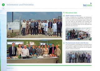 Report 2014
80
8 Information and Promotion
Educational visits
CIDAF students at Tecnova
A group of students from the Research and Development
Center for Functional Food (CIDAF) came to Tecnova to get
to know more about the agri-business cluster in Almeria. As
such, they visited the main facilities of the Foundation and
were given an explanation about the role it plays within in-
dustry and more specifically about how the pilot plants and
laboratories serve the sector.
The Gastronomic Society visits Tecnova
The Tecnova president, Emilio Martinez accompanied a group
of gourmetsfrom a gastronomy society in the province, who
were interested in R&D&I connected with fruit and vegetable
products, carried out by Tecnova.
 