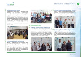 Report 2014
81
8Information and Promotion
German business professionals visit Tecnova
A group of German business professionals visited the facil-
ities of the Tecnova Technology Centre, in order to get to
know about the centre’s work in terms of research and devel-
opment, along with the services offered to companies.
Business professionals from Belgian and Por-
tugal visit Tecnova
A group of business professionals from Belgium and Portu-
gal were interested in seeing the Tecnova facilities as way of
better understanding technological research in intensive ag-
riculture.
International visits
Visit from Serbian business professionals
A group of business professionals from Serbia visited the
Tecnova headquarters, accompanied by the Department of
Economics from University of Almería. The aim was to learn
about the Tecnova facilities at first hand, as well as the agri-
business cluster making up production, the ancillary industry
and commercialisation, in order to adapt and extrapolate the
model of agricultural success in Almeria to Serbia.
CeiA3 students visit Tecnova
Students from the second edition of the Training Course
“Postharvest in fruits and vegetables: a practical vision of
sustainability, quality and food safety” given by the Agrifood
Campus of International Excellence (ceiA3) and the Univer-
sity of Almería, carried out a practical activity on the Tec-
nova premises where Dr. Ana Belen Cabezas talked about
the facilities and research in the Minimally Processed Fresh
pilot plant, as well as post-harvest projects being undertaken
by the Foundation. Also, the managing director of the Foun-
dation, explained the work being done by Tecnova for the
fruit and vegetable sector, in connection with its status as a
centre for R&D&I.
Verdiblanca members visit Tecnova
Members of Verdiblanca visited the Experimental Centre
to learn about the growing of crops in greenhouses and
afterwards they visited the headquarters to see the work
being done with regard to post-harvest, where a presentation
of the Technology Centre was given by the managing
director, Maria Carmen Galera. Finally the attendees took
part in a tasting session with the fruit and vegetables they
had gathered at the Experimental Centre.
 