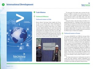Report 2014
82
9 International Development
The main goal of the mission was to promote the tech-
nology the different companies from Tecnova have at their
disposal, in order to assess the possible implementation of
a new production system in the Chilean region, which also
would reduce the impact of CO2 emissions produced in the
region.
During this mission, visits were made to the offices of ‘Al-
gaefuels Bioenergy S.A.’ in Santiago de Chile, where possible
companies to be involved in the project were assessed, along
with the different strategic lines and protocols to be discussed
in subsequent meetings. They also went to see to a produc-
tion plant for algae derived from mussels, in order to evaluate
the different systems within the algae production process and
the different types of infrastructure available.
Outbound mission to Russia
The projects: BIOSAFOOD and TOMPLUS, amongst others,
are part of a set of European projects with a focus on bio-
technology and health, in which Tecnova is participating with
Spanish and Russian companies, as well as Russian R&D&I
centres. To this end, an outbound mission was organised in
which members of Tecnova participated, including Maria Car-
men Galera, managing director of Tecnova, Dr. Joaquin Pozo
from the area of Biotechnology & Health and also Diego Ter-
uel, from the Business Development department. DOMCA (a
leading company in the BIOSAFOOD project) and two of its
researchers, Cristina Nunez and Alberto Bañosm were also
present. They all went to see the facilities from MKS and the
Institute of Food Science and Technology Kemerovo in situ
and to hold meetings to see the status of projects in both re-
gions.
The mission also served as a meeting place and point of
contact with other institutions, research organisations and
companies from Russia in order to set up and carry out R&D&I
of interest to the Russian and Spanish business sectors.
Trade Missions
Outbound Missions
Outbound mission to Chile
Biorizon Biotech Technology Center together with Tecno-
va went on an outbound trade mission representing the
Ancillary Industry for Agriculture, a result of the interest in
the success of the Almería model shown by the Chilean
company ‘Algaefuels Bioenergy, S.A.’ which had previously
visited the province of Almeria. During their visit to Spain, the
representatives from Algaefuels were able to see the differ-
ent facilities and technologies at work in the Tecnova Tech-
nology Centre Experimental Center greenhouses, as well as
the projects being carried out regarding agricultural trials, to
improve and increase production yields under plastic.
 