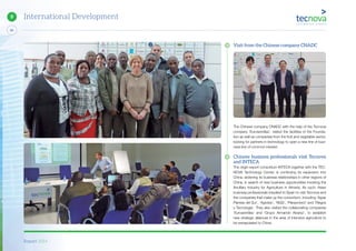 Report 2014
84
9 International Development
Visit from the Chinese company CNADC
The Chinese company CNADC with the help of the Tecnova
company ‘Eurosemillas’, visited the facilities of the Founda-
tion as well as companies from the fruit and vegetable sector,
looking for partners in technology to open a new line of busi-
ness line of common interest.
Chinese business professionals visit Tecnova
and INTECA
The origin export consortium INTECA together with the TEC-
NOVA Technology Center, is continuing its expansion into
China, widening its business relationships in other regions of
China, in search of new business opportunities involving the
Ancillary Industry for Agriculture in Almeria. As such, Asian
business professionals travelled to Spain to visit Tecnova and
the companies that make up the consortium, including ‘Agrar
Plantas del Sur’, ‘Agrobío’, ‘NGS’, ‘Planprotect’ and ‘Riegos
y Tecnología’. They also visited the collaborating companies
‘Eurosemillas’ and ‘Grupo Armando Alvarez’, to establish
new strategic alliances in the area of intensive agriculture to
be extrapolated to China.
 