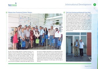 Report 2014
87
9International Development
Visit from business professionals from Haiti
The agricultural businessman and former minister of the
country Haiti, Jean Robert Estime paid a visit to Spain in
search of technological and technical advisory services for
the implementation of greenhouses in his country. To this end,
he contacted Tecnova for its team of specialists to explain in
depth the business success of the Almeria Agricultural Model
and extrapolate the technology used to the French-speaking
country. To fulfill this mission, Tecnova specialists organised a
comprehensive program of visits to companies involved with:
greenhouse construction, fertilisers, seeds, climate control
systems, irrigation and substrates, amongst others, in order
to gain a first hand insight into the crop growing model for
Almeria province.
first hand the different laboratories at its disposal along with
the services on offer and lines of research being carried out.
Afterwards, they travelled to the Experimental Centre, where
they were able see in situ the various crop systems and agri-
cultural trials being performed at the time with partner com-
panies from Tecnova. At the same time ‘Fundación Mexico’,
visited several companies in the AIA sector, with the help of
Tecnova.
As part of the Innovagro Network, Fundación Produce, con-
tacted the Tecnova Technology Centre through RITEC, to
organise a visit to production and handling facilities, taking
advantage of the fact that were already in Spain. The main
goal of the visit was to see at first hand the technology, mate-
rials and commercialisation methods being used in Almeria.
The mission began with a tour around the headquarters
of the Tecnova Foundation, where they were able to see at
Mission from ‘Fundación Produce’, Mexico
 