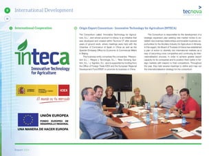 Report 2014
88
9 International Development
The Consortium called ‘Innovative Technology for Agricul-
ture, S.L.’, and whose acronym is Inteca, is an initiative that
was developed and created within Tecnova CT after several
years of ground work, where meetings were held with the
Chamber of Commerce of Spain in China as well as the
Spanish Embassy Office for Economic & Commercial Affairs
in Beijing.
This business entity comprises the companies: ‘Planpro-
tect S.L.’; ‘Riegos y Tecnología, S.L.’; ‘New Growing Sys-
tem, S.L.’; y ‘Agrobío, S.L’. and is supported by funding from
the Office of Foreign Trade ICEX and the European Regional
Development Fund ERDF, to promote its business in China.
International Cooperation Origin Export Consortium - Innovative Technology for Agriculture (INTECA)
The Consortium is responsible for the development of a
strategic expansion plan seeking new market niches to es-
tablish new business relationships and broaden business op-
portunities for the Ancillary Industry for Agriculture in Almeria.
In this regard, the Board of Trustees of Inteca has established
a plan of action to diversify into international markets as a
way of becoming more competitive and continuing its inter-
nationalisation process, in order to achieve greater export
capacity for its companies and to position them better in for-
eign markets with respect to their competitors. Throughout
the year, they held several meetings to define and map out
the internationalisation strategy for the consortium.
 