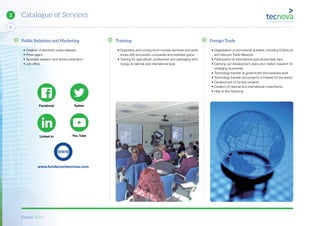 Report 2014
X
8
Catalogue of Services3
Public Relations and Marketing
• Creation of electronic press releases.
• Press agent.
• Specialist research and article publication.
• Job offers.
Training
• Organising and running short courses,seminars and work-
shops with successful companies and business gurus.
• Training for agricultural, postharvest and packaging tech-
nology at national and international level.
Foreign Trade
• Organisation of promotional activities, including Outbound
and Inbound Trade Missions
• Participation at international agricultural trade fairs.
• Carrying out development plans and market research for
emerging economies.
• Technology transfer at government and business level.
• Technology transfer and projects of interest for the sector.
• Development of turnkey projects.
• Creation of national and international consortiums.
• Help to find financing.
www.fundaciontecnova.com
TwitterFacebook
Linked in You Tube
 