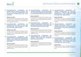Report 2014
91
10
COLLABORATION AGREEMENT BE-
TWEEN MIGUEL GARCIA SANCHEZ E HI-
JOS, S.A. AND THE FOUNDATION FOR
ANCILLARY TECHNOLOGIES FOR AGRI-
CULTURE.
Almeria, July 1, 2014
The subject matter of this contract is the provision of servic-
es by Tecnova CT for the R&D project “Low fat guacamole,
packaging, product preservation and comprehensive treat-
ment of generated by-products”.
COLLABORATION AGREEMENT BE-
TWEEN SYSTEMS AZUD, S.A. AND THE
FOUNDATION FOR ANCILLARY TECH-
NOLOGIES FOR AGRICULTURE.
In Almeria, July 8, 2014
The subject matter of this contract is the provision of servic-
es by Tecnova TC for the R&D project entitled: Automation
of agronomic work in intensive agriculture using robotics -
AGRONAUTA project.
COLLABORATION AGREEMENT BE-
TWEEN HISPATEC INFORMÁTICA EMPRE-
SARIAL, S.A.U. AND THE FOUNDATION
FOR ANCILLARY TECHNOLOGIES FOR AG-
RICULTURE.
Almeria, July 8, 2014
The subject matter of this contract is the provision of servic-
es by Tecnova CT for the R&D project entitled: Automation
of agronomic work in intensive agriculture using robotics -
AGRONAUTA project.
COLLABORATION AGREEMENT BE-
TWEEN INGENIERÍA DE APLICACIONES,
S.A. AND THE FOUNDATION FOR ANCIL-
LARY TECHNOLOGIES FOR AGRICULTURE.
Almeria, July 8, 2014
The subject matter of this contract is the provision of servic-
es by Tecnova CT for the R&D project entitled: Automation
of agronomic work in intensive agriculture using robotics -
AGRONAUTA project.
COLLABORATION AGREEMENT BE-
TWEEN NOVEDADES AGRÍCOLAS, S.A.
AND THE FOUNDATION FOR ANCILLARY
TECHNOLOGIES FOR AGRICULTURE.
Almeria, July 8, 2014
The subject matter of this contract is the provision of services
by the CT Tecnova for the R&D project entitled: Automation
of agronomic work in intensive agriculture using robotics -
AGRONAUTA project.
COLLABORATION AGREEMENT BE-
TWEEN SERFRUIT, S.A. AND THE FOUN-
DATION FOR ANCILLARY TECHNOLO-
GIES FOR AGRICULTURE.
Almeria, July 8, 2014
The subject matter of this contract is the provision of servic-
es by Tecnova TC for the R&D project entitled: Automation
of agronomic work in intensive agriculture using robotics -
AGRONAUTA project.
COLLABORATION AGREEMENT BE-
TWEEN TECNOLOGÍAS DE AUTOMA-
TIZACIÓN Y CONTROL AND AND THE
FOUNDATION FOR ANCILLARY TECH-
NOLOGIES FOR AGRICULTURE.
Almeria, July 8, 2014
The objective of this contract is the provision of services by
the CT Tecnova for the R&D project entitled: Automation ag-
ronomic work in intensive farms using robotics -AGRONAU-
TA project.
COLLABORATION AGREEMENT BE-
TWEEN PACKAGING ULMA, S. COOP.
FOUNDATION AND THE FOUNDATION
FOR ANCILLARY TECHNOLOGIES FOR AG-
RICULTURE.
Almeria, July 8, 2014
The objective of this contract is the provision of services by
the CT Tecnova for the R&D project entitled: Automation ag-
ronomic work in intensive farms using robotics -AGRONAU-
TA project.
COLLABORATION AGREEMENT BE-
TWEEN KEMEROVO INSTITUTE OF FOOD
SCIENCE AND TECHNOLOGY AND THE
FOUNDATION FOR ANCILLARY TECH-
NOLOGIES FOR AGRICULTURE.
August 20, 2014
Tecnova and KemIFST intend to strengthen institutional links
in order to foster new research focusing on the agrifood in-
dustry.
Agreements, Contracts And Partnerships
 