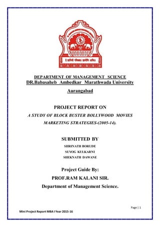 Page | 1
Mini Project Report MBA I Year 2015-16
DEPARTMENT OF MANAGEMENT SCIENCE
DR.Babasaheb Ambedkar Marathwada University
Aurangabad
PROJECT REPORT ON
A STUDY OF BLOCK BUSTER BOLLYWOOD MOVIES
MARKETING STRATEGIES-(2005-14).
SUBMITTED BY
SHRINATH BORUDE
SUYOG KULKARNI
SHEKNATH DAWANE
Project Guide By:
PROF.RAM KALANI SIR.
Department of Management Science.
 