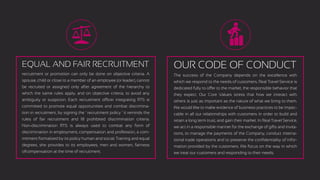 EQUAL AND FAIR RECRUITMENT
recruitment or promotion can only be done on objective criteria. A
spouse, child or close to a member of an employee (or leader), cannot
be recruited or assigned only after agreement of the hierarchy to
which the same rules apply, and on objective criteria, to avoid any
ambiguity or suspicion. Each recruitment officer integrating RTS is
committed to promote equal opportunities and combat discrimina-
tion in recruitment, by signing the ‘ recruitment policy ’ it reminds the
rules of fair recruitment and 18 prohibited discrimination criteria.
Non-discrimination RTS is always used to combat any form of
discrimination in employment, compensation and profession, a com-
mitment formalized by its policy human and social. Training and equal
degrees, she provides to its employees, men and women, fairness
ofcompensation at the time of recruitment.
OUR CODE OF CONDUCT
The success of the Company depends on the excellence with
which we respond to the needs of customers. Real Travel Service is
dedicated fully to offer to the market, the responsible behavior that
they expect. Our Core Values stress that how we interact with
others is just as important as the nature of what we bring to them.
We would like to make evidence of business practices to be impec-
cable in all our relationships with customers in order to build and
retain a long term trust, and gain their market. In Real Travel Service,
we act in a responsible manner for the exchange of gifts and invita-
tions, to manage the payments of the Company, conduct interna-
tional trade operations and to preserve the conﬁdentiality of infor-
mation provided by the customers. We focus on the way in which
we treat our customers and responding to their needs.
 