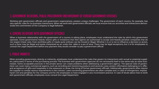 Working with government officials and government organizations, present unique challenges. The government of each country, for example, has
very speciﬁc rules for its business interactions. When we work with government officials, we must ensure that our activities and interactions demon-
strate the commitment of the Company to legal behavior.
3. Government relations, public procurement and movement of foreign government officials
When a business relationship with the government of a country is taking place, employees must understand the rules by which this government
operates. Some governments heavily restrict gifts or invitations that their agents are authorized to accept and heavily penalize companies that do
not respect these rules. Even worthless gifts or meals quite ordinary can be moved or illegal. Whether it is or is not to inﬂuence a decision or action,
such a favor may be illegal and easily interpreted as an under-the- table or a pot of wine. There may be legal exceptions, but it is for employees to
consult the Legal Department before any payment they would consider to pay a government official.
4. general relations with government officials
5. Public markets
When providing government, directly or indirectly, employees must understand the rules that govern its interactions with actual or potential suppli-
ers, particularly in terms of the purchasing process The business with government agencies do not necessarily lead to the same way as other busi-
nesses. Some acceptable practices in the private sector can create problems when addressing a government agency. The special rules of govern-
ment can cover many commercial aspects, such as recording and monitoring products and services costs, protect information belonging to it, offer-
and acceptance of gifts and hospitality in the restaurant or show, the hiring of former government officials. Additionally, governments often require
the supplier to comply various requirements in the contract. Laws concerning governments are often complex and, in case of infringement, impose
harsh civil and penalties for the company and for the employees to have engaged in any inconsistent practice. In case of doubt about how to work
with government officials, employees must consult the Legal Department.
 