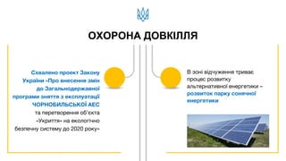 ОХОРОНА ДОВКІЛЛЯ
Схвалено проект Закону
України «Про внесення змін
до Загальнодержавної
програми зняття з експлуатації
ЧОРНОБИЛЬСЬКОЇ АЕС
та перетворення об’єкта
«Укриття» на екологічно
безпечну систему до 2020 року»
В зоні відчуження триває
процес розвитку
альтернативної енергетики –
розвиток парку сонячної
енергетики
 