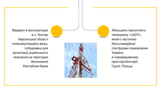 Введено в експлуатацію
в с. Чонгар
Херсонської області
телекомунікаційну вежу,
побудовану для
організації українського
мовлення на територію
Автономної
Республіки Крим
Збільшено присутність
телеканалу «UA|TV»,
який є частиною
Мультимедійної
платформи іномовлення
України,
в інформаційному
просторі Болгарії,
Грузії, Польщі
 