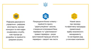 Реформа державного
управління - реформа
міністерств, прозорі
конкурси та нові кадри
на державну службу,
нові підходи до
розробки та прийняття
урядових рішень
Покращення бізнес-клімату -
прийняття пакету
"дерегуляційних" законів,
створення інтегрованої бази
перевірок та "цивілізованих"
правил перевірки - ризик
орієнтований підхід до об’єктів
перевірки + закриті чек-листи
Новий закон
про прозору
та ефективну процедуру
приватизації,
відбір незалежного
менеджменту
та наглядових рад
у ключових компаніях
 