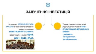 На розгляд ВЕРХОВНОЇ РАДИ
УКРАЇНИ внесено законопроекти
щодо поліпшення
ІНВЕСТИЦІЙНОГО КЛІМАТУ
(реєстраційні номери 6540,
6541, 6542, 6543)
Урядом схвалено проект нової
редакції Закону України «ПРО
ПРИВАТИЗАЦІЮ ДЕРЖАВНОГО
МАЙНА»
• прозорість
•конкурентність
•англійське право
ЗАЛУЧЕННЯ ІНВЕСТИЦІЙ
 