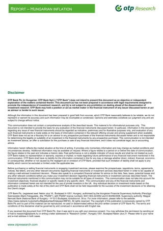 www.otpresearch.com
REPORT – HUNGARIAN INFLATION
Disclaimer
OTP Bank Plc (in Hungarian: OTP Bank Nyrt.) (“OTP Bank”) does not intend to present this document as an objective or independent
explanation of the matters contained therein. This document (a) has not been prepared in accordance with legal requirements designed to
promote the independence of investment research, and (b) is not subject to any prohibition on dealing ahead of the dissemination of
investment research. OTP Bank may hold a position or act as market maker in the financial instrument of any issuer discussed herein or act
as advisor or lender to such issuer.
Although the information in this document has been prepared in good faith from sources, which OTP Bank reasonably believes to be reliable, we do not
represent or warrant its accuracy and such information may be incomplete or condensed. Opinions and estimates constitute our judgment only and are
subject to change without notice.
This communication does not contain a comprehensive analysis of the described issues. This material is for informational purposes only. This
document is not intended to provide the basis for any evaluation of the financial instruments discussed herein. In particular, information in this document
regarding any issue of new financial instruments should be regarded as indicative, preliminary and for illustrative purposes only, and evaluation of any
such financial instruments is made solely on the basis of information contained in the relevant offering circular and pricing supplement when available.
OTP Bank does not act as a fiduciary for or an advisor to any prospective purchaser of the financial instruments discussed herein and is not responsible
for determining the legality or suitability of an investment in the financial instruments by any prospective purchaser. This communication is not intended
as investment advice, an offer or solicitation for the purchase or sale of any financial instrument, and it does not constitute legal, tax or accounting
advice.
Information herein reflects the market situation at the time of writing. It provides only momentary information and may change as market conditions and
circumstances develop. Additional information may be available on request. Where a figure relates to a period on or before the date of communication,
the figure relates to the past and indicates a historic data. Past performance is not a reliable indicator of future results and shall be not treated as such.
OTP Bank makes no representation or warranty, express or implied, is made regarding future performance of any financial instrument mentioned in this
communication. OTP Bank shall have no liability for the information contained in this for any loss or damage whether direct, indirect, financial, economic,
or consequential, whether or not caused by the negligent act or omission of OTP Bank, provided that such limitation of liability shall not apply to any
liability which cannot be excluded or limited under the applicable law.
Before purchasing or selling financial instruments or engaging investment services, please examine the prospectuses, regulations, terms, agreements,
notices, fee letters, and any other relevant documents regarding financial instruments or investment services described herein in order to be capable of
making a well-advised investment decision. Please also speak to a competent financial adviser for advice on the risks, fees, taxes, potential losses and
any other relevant conditions before you make your investment decision regarding financial instruments or investment services described herein. The
financial instruments mentioned in this communication may not be suitable for all types of investors. This communication does not take into account the
investment objectives, financial situation or specific needs of any specific client. This communication and any of the financial instruments and
information contained herein are not intended for the use of private investors in the UK. Any individual decision or investment made based on this
publication is made solely at the risk of the client and OTP Bank shall not be held responsible for the success of the investment decisions or for attaining
the Client's target.
OTP Bank Plc. (registered seat: Nádor utca 16., Budapest H-1051, Hungary; authorised by the Hungarian Financial Supervisory Authority (Pénzügyi
Szervezetek Állami Felügyelete, (the “PSZÁF”), with PSZÁF licence numbers: III/41.003-22/2002 and E-III/456/2008. Supervisory authority: Magyar
Nemzeti Bank (National Bank of Hungary – H-1013 Budapest, Krisztina krt. 39.sz. For more information, please refer to the website:
https://www.otpbank.hu/portal/hu/Megtakaritas/Ertekpapir/MIFID). All rights reserved. The copyright of this publication is exclusively owned by OTP
Bank Plc and no part of this material can be reproduced, re-used or disseminated without the prior written consent of OTP Bank Plc. The terms and
conditions of this disclaimer shall be governed by and construed in accordance with English law.
If you received this document from OTP Bank Plc, then it was sent to you with your previous consent. You may withdraw this permission by sending an
e-mail to research@otpbank.hu or writing a letter addressed to "Research Center”, Hungary 1051, Budapest Nádor utca 21. Please refer to your name
and e-mail address in both cases.
 