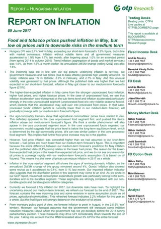 www.otpresearch.com
REPORT – HUNGARIAN INFLATION
REPORT ON INFLATION
09 June 2017
Food and tobacco prices pushed inflation in May, but
low oil prices add to downside risks in the medium term
 Hungary CPI was 2.1% YoY in May, exceeding our short-term forecast‟s 1.9% figure, but in line
with market consensus. Inflation without volatile items and all government measures
accelerated to 1.9% from 1.7% last month, after lingering about 1.0% for an extended period
(from spring 2014 to autumn 2016). Trend inflation (aggregation of goods and market services)
was 1.6%, up from 1.5% a month earlier. Its annualized 3M/3M change (rolling QoQ) was also
1.6%.
 The incoming data are in line with our big picture: underlying inflation is reviving, but
government measures and fuel prices (due to base effects) generate high volatility around it. To
recap: inflation was 1% in October, 2.9% in February, and 2.1% in May. And this unusual
volatility was generated by fuel prices. Although the published data was higher than we had
expected in our short-term forecast, inflation in May got closer to our medium-term forecast‟s
figure (2.5%).
 The higher-than-expected inflation in May came from the stronger unprocessed food inflation,
higher fuel prices, and higher tobacco prices. In the case of unprocessed food, we see that
inflation acceleration was widespread at the sub-items level and inflation accelerated particularly
strongly in the core unprocessed segment (unprocessed food w/o very volatile seasonal foods),
which predicts that this acceleration may spill over into processed food prices. In that case,
processed foods‟ inflation (which is currently lower than in our medium-term forecast) will
gradually converge with our medium-term forecast‟s figure.
 Our agri-commodity trackers show that agricultural commodities‟ prices have started to rise.
This definitely appeared in the core unprocessed food segment first, and pushed this item‟s
inflation above our medium-term forecast‟s figure. We think a similar phenomenon will also
appear in the core processed segment soon. In the core unprocessed foods segment, our
econometric model suggests that the price level is below the long-term equilibrium level, which
is determined by the agri-commodity prices. We can see similar pattern in the core processed
food segment. This implies that further food price increase may be in the pipeline.
 However, fuel price inflation was somewhat higher than we had assumed in our short-term
forecast – fuel prices are much lower than our medium-term forecast‟s figure. This is important
because the entire difference between our medium-term forecast‟s prediction for May inflation
and the published data (0.4%points) relates to the lower fuel prices. The reason for the lower-
than-expected fuel prices is the lower-than-expected oil price, and we do not see any reason for
oil prices to converge rapidly with our medium-term forecast‟s assumption (it is based on oil
futures). This means that the lower oil prices can reduce inflation in 2017 as a whole.
 Inflation in the „core service‟ segment still shows the signs of reviving domestic inflation, as the
annualized 3M/3M change of this group remained around 4%. Goods‟ inflation also showed
some revival as it accelerated to 0.4%, from 0.1% last month. Our imported inflation indicator
also suggests that the disinflation period in this segment may come to an end. As we wrote in
our GDP report, household consumption expenditure growth was particularly strong in the semi-
durables and in the durables segment. These segments are strongly correlated with our non-
durable goods and durable goods inflation categories.
 Currently we forecast 2.5% inflation for 2017, but downside risks have risen. To highlight the
uncertainty around our medium-term forecast, we refresh our forecast by the end of 2017. This
forecast contains the new incoming data and some revisions in some assumption (such as oil
prices, agricultural commodities). This refreshed forecast indicates 2.2% inflation for this year as
a whole. But the final figure will strongly depend on the evolution of oil prices.
 From monetary policy point of view, we foresee inflation to peak in August, in the 2.5-3% YoY
territory. However, our forecast assumes that the government will introduce some inflation
reduction measures (about which the government has not yet decided) before the 2018 spring
parliamentary election. These measures may drive CPI considerably down towards the end of
the year. Taking into account that the MNB forecasted about 3% CPI for the entire forecast
Trading Desks
Dealing code: OTPH
Live quotes at
OTP BLOOMBERG page
This report is available at
BLOOMBERG:
OTP/Macroeconomics
Research page
Fixed Income Desk
András Sovány
+36 1 288 7561
SoványA@otpbank.hu
Benedek Károly Szűts
+36 1 288 7560
SzutsB@otpbank.hu
FX Desk
András Marton
+36 1 288 7523
MartonA@otpbank.hu
József Horváth
+36 1 288 7514
Horvath.Jozsef@otpbank.hu
Money Market Desk
Gábor Fazekas
+36 1 288 7536
FazekasGa@otpbank.hu
Gábor Heidrich
+36 1 288 7534
HeidrichG@otpbank.hu
Judit Szombath
+36 1 288 7533
SzombathJ@otpbank.hu
FX Option Desk
Gábor Réthy
+36 1 288 7524
RethyG@otpbank.hu
Máté Kelemen
+36 1 288 7525
KelemenMat@otpbank.hu
Analyst
Győző Eppich
+36 1 374 7274
EppichGyo@otpbank.hu
 