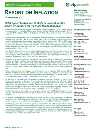 www.otpresearch.com
REPORT – HUNGARIAN INFLATION
REPORT ON INFLATION
10 November 2017
CPI dropped further and is likely to undershoot the
MNB’s 3% target over its entire forecast horizon
 After missing the consensus forecast in September, Hungary CPI was 2.2% YoY, falling short of
the expectations in the polls of Bloomberg, Reuters and portfolio.hu (all indicated 2.3% YoY,
while the MNB predicted 2.4% in its September Inflation Report). Our in-house forecast was
2.1% YoY.
 Inflation without volatile items and all government measures (our figure for underlying inflation)
declined to 2.3% from 2.4% a month earlier. We think this indicator is better at capturing
underlying inflationary processes than core inflation (which dropped from 2.8% to 2.7% YoY),
because the latter is not filtered from the effect of indirect tax changes and was recently pushed
up by excise duty hikes on tobacco products. Trend inflation (the aggregate of goods and
market services) declined from 1.6% to 1.3%. Its annualized 3M/3M change (rolling QoQ)
decelerated from 1.8% to 1.7%.
 The October data confirmed our view that inflation has topped out. The main driver here is the
base effect of fuel prices, which resulted in 1.3% YoY fuel inflation in October, down from 5.7%
YoY in August. This alone means 0.3 pp decline in the CPI, explaining the majority of the
difference between the 2.2% October and 2.6% August data.
 However, it is worth mentioning that beside the obvious effect of fuel prices, all relevant
underlying inflation indicators signal declining price pressure. Core services inflation, trend
inflation, the CSO’s core inflation and processed food inflation indices all dropped to some
extent in October. Cumulative price-setting in the core services inflation is short of the 2014
figure in October, while it had hit the highest levels of this decade in each month earlier this
year.
 Please note that three months ago a Focus Economics survey predicted 2.6% average CPI for
2017Q4, and it still suggests 2.4% right now. The most recent rise in oil prices poses upside risk
to our 2017 year-end forecast, though this potential effect on headline CPI is only about 0.3 pp.
If this risk materializes, 2017Q4 CPI is still likely to be close to 2.1% YoY.
 As we wrote in our latest report on inflation, we assess the current downturn of the CPI as a
fundamental process. In the lack of any external price shock, given the still very modest
imported inflation, the decelerating ULC growth, the low-kept administered prices and some
base effects, we forecast just a modest, below-market-consensus 1.7% CPI for 2018 (even
though risks are tilted to the upside, due to the strong momentum of domestic demand). The
November issue of Focus Economics survey indicates 2.7% YoY CPI for 2018.
 Furthermore, we do not expect the consumer price index to meet the MNB’s 3% target, not even
until the end of 2019. Besides, this year's higher crude oil prices point to lower 2018 fuel
inflation.
 As a result, the MNB will not be in hurry to tighten monetary policy conditions. Our baseline
scenario is that the 3M deposit rate will remain 0.9% well into 2019 and the 3M BUBOR (which
can be considered as an effective monetary policy rate now) will be close to zero until 2019.
 Furthermore, given the appreciation pressure on the HUF, the MNB indicated that it could
introduce new non-conventional monetary policy tools in order to bring long-term yields down.
The central bank has not published any information yet, though speculations are widespread:
from long-term IRSs through some kind of targeted liquidity providing, or some programmes to
force the financial sector to buy long-term maturity bonds, to the extension of the maturity of the
main policy tool (currently 3M, supposedly to 6M).
Trading Desks
Dealing code: OTPH
Live quotes at
OTP BLOOMBERG page
This report is available at
BLOOMBERG:
OTP/Macroeconomics
Research page
Fixed Income Desk
András Sovány
+36 1 288 7561
SoványA@otpbank.hu
Benedek Károly Szűts
+36 1 288 7560
SzutsB@otpbank.hu
FX Desk
András Marton
+36 1 288 7523
MartonA@otpbank.hu
József Horváth
+36 1 288 7514
Horvath.Jozsef@otpbank.hu
Money Market Desk
Gábor Fazekas
+36 1 288 7536
FazekasGa@otpbank.hu
Gábor Heidrich
+36 1 288 7534
HeidrichG@otpbank.hu
Judit Szombath
+36 1 288 7533
SzombathJ@otpbank.hu
FX Option Desk
Gábor Réthy
+36 1 288 7524
RethyG@otpbank.hu
Máté Kelemen
+36 1 288 7525
KelemenMat@otpbank.hu
Analyst
Gábor Dunai
+36 1 374 7272
DunaiG@otpbank.hu
 