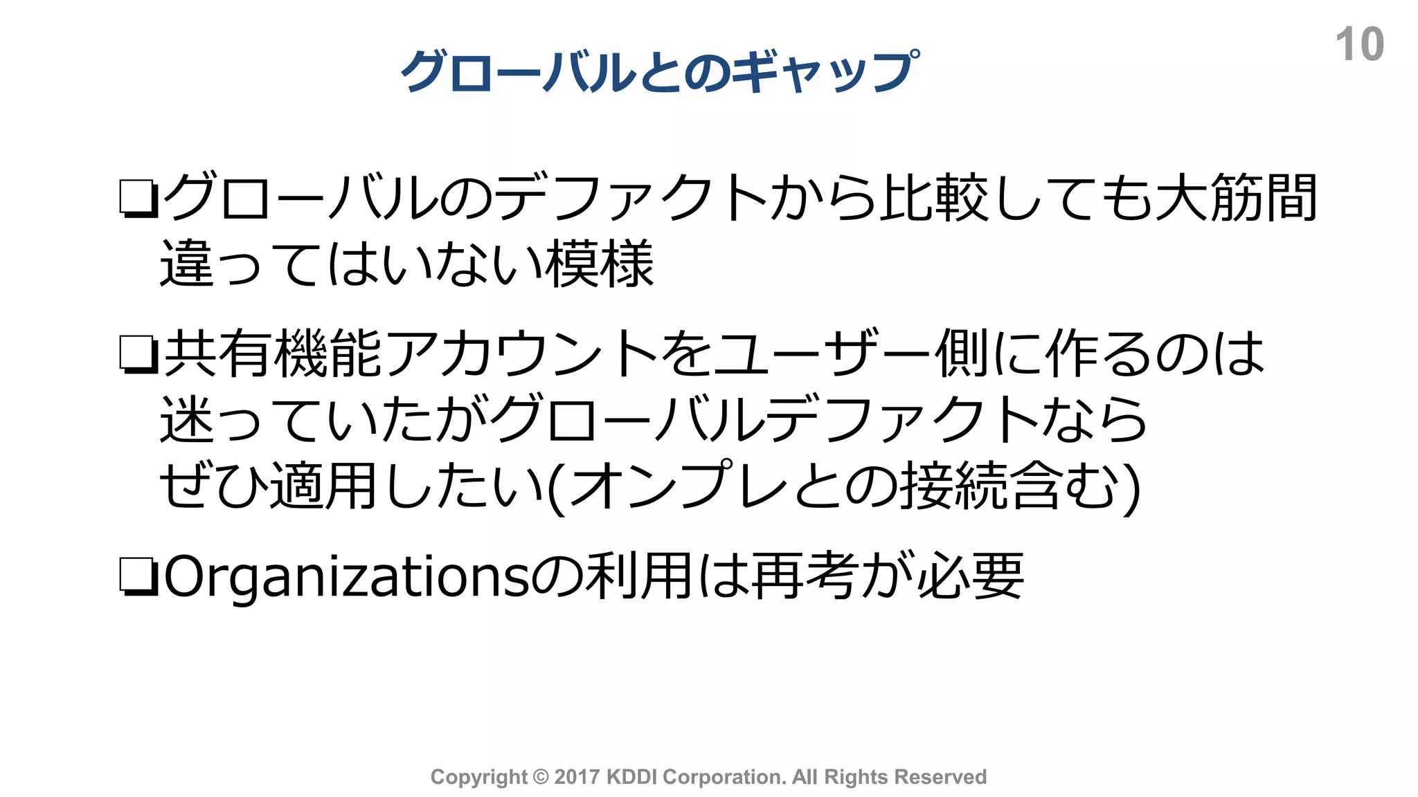 グローバルとのギャップ
10
Copyright © 2017 KDDI Corporation. All Rights Reserved
❏グローバルのデファクトから比較しても大筋間
違ってはいない模様
❏共有機能アカウントをユーザー側に作るのは
迷っていたがグローバルデファクトなら
ぜひ適用したい(オンプレとの接続含む)
❏Organizationsの利用は再考が必要
 